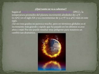 ¿Qué tanto se va a calentar?
Según el Panel Intergubernamental de Cambio Climático (IPCC), la
temperatura promedio del planeta incrementó alrededor de 1.3°F
(0.75ºC) en el siglo XX y va a incrementar de 3 a 7°F (2 a 4ºC) más en este
siglo.
¡Tal vez tres grados no parezca mucho, pero en términos globales es el
incremento más grande y rápido que ha pasado en los últimos 10,000
años o más! Por eso puede resultar muy peligroso para nosotros un
cambio tan dramático.
 