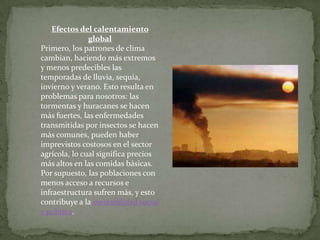 Efectos del calentamiento
global
Primero, los patrones de clima
cambian, haciendo más extremos
y menos predecibles las
temporadas de lluvia, sequía,
invierno y verano. Esto resulta en
problemas para nosotros: las
tormentas y huracanes se hacen
más fuertes, las enfermedades
transmitidas por insectos se hacen
más comunes, pueden haber
imprevistos costosos en el sector
agrícola, lo cual significa precios
más altos en las comidas básicas.
Por supuesto, las poblaciones con
menos acceso a recursos e
infraestructura sufren más, y esto
contribuye a la inestabilidad social
y política.
 