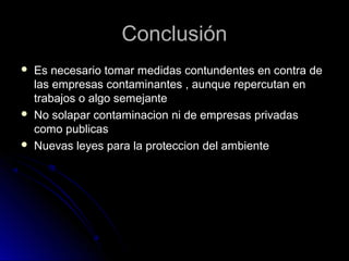 ConclusiónConclusión
 Es necesario tomar medidas contundentes en contra deEs necesario tomar medidas contundentes en contra de
las empresas contaminantes , aunque repercutan enlas empresas contaminantes , aunque repercutan en
trabajos o algo semejantetrabajos o algo semejante
 No solapar contaminacion ni de empresas privadasNo solapar contaminacion ni de empresas privadas
como publicascomo publicas
 Nuevas leyes para la proteccion del ambienteNuevas leyes para la proteccion del ambiente
 