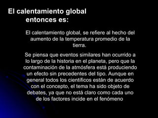 El calentamiento global
entonces es:
El calentamiento global, se refiere al hecho del
aumento de la temperatura promedio de la
tierra.
Se piensa que eventos similares han ocurrido a
lo largo de la historia en el planeta, pero que la
contaminación de la atmósfera está produciendo
un efecto sin precedentes del tipo. Aunque en
general todos los científicos están de acuerdo
con el concepto, el tema ha sido objeto de
debates, ya que no está claro como cada uno
de los factores incide en el fenómeno
 