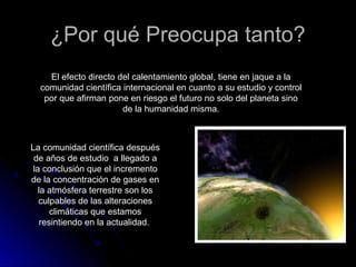 ¿Por qué Preocupa tanto?¿Por qué Preocupa tanto?
El efecto directo del calentamiento global, tiene en jaque a la
comunidad científica internacional en cuanto a su estudio y control
por que afirman pone en riesgo el futuro no solo del planeta sino
de la humanidad misma.
La comunidad científica después
de años de estudio a llegado a
la conclusión que el incremento
de la concentración de gases en
la atmósfera terrestre son los
culpables de las alteraciones
climáticas que estamos
resintiendo en la actualidad.
 