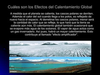 Cuáles son los Efectos del Calentamiento GlobalCuáles son los Efectos del Calentamiento Global
A medida que el planeta se calienta, los cascos polares se derriten.A medida que el planeta se calienta, los cascos polares se derriten.
Además el calor del sol cuando llega a los polos, es reflejado deAdemás el calor del sol cuando llega a los polos, es reflejado de
nuevo hacia el espacio. Al derretirse los cascos polares, menor seránuevo hacia el espacio. Al derretirse los cascos polares, menor será
la cantidad de calor que se refleje, lo que hará que la tierra sela cantidad de calor que se refleje, lo que hará que la tierra se
caliente aún más. El calentamiento global también ocasionará quecaliente aún más. El calentamiento global también ocasionará que
se evapore más agua de los océanos. El vapor de agua actúa comose evapore más agua de los océanos. El vapor de agua actúa como
un gas invernadero. Así pues, habrá un mayor calentamiento. Estoun gas invernadero. Así pues, habrá un mayor calentamiento. Esto
contribuye al llamado "efecto amplificador".contribuye al llamado "efecto amplificador".
 
