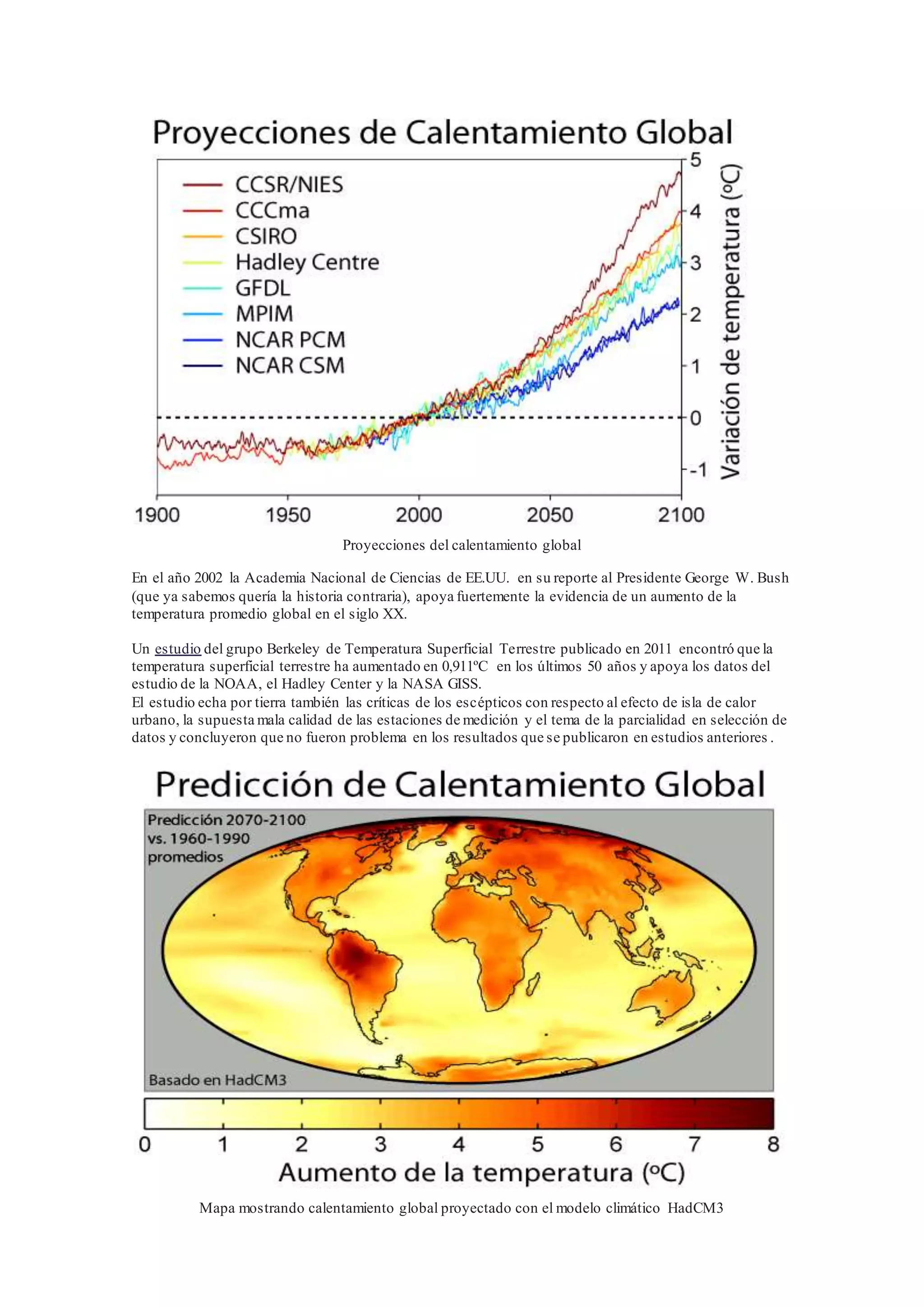 Proyecciones del calentamiento global
En el año 2002 la Academia Nacional de Ciencias de EE.UU. en su reporte al Presidente George W. Bush
(que ya sabemos quería la historia contraria), apoya fuertemente la evidencia de un aumento de la
temperatura promedio global en el siglo XX.
Un estudio del grupo Berkeley de Temperatura Superficial Terrestre publicado en 2011 encontró que la
temperatura superficial terrestre ha aumentado en 0,911ºC en los últimos 50 años y apoya los datos del
estudio de la NOAA, el Hadley Center y la NASA GISS.
El estudio echa por tierra también las críticas de los escépticos con respecto al efecto de isla de calor
urbano, la supuesta mala calidad de las estaciones de medición y el tema de la parcialidad en selección de
datos y concluyeron que no fueron problema en los resultados que se publicaron en estudios anteriores .
Mapa mostrando calentamiento global proyectado con el modelo climático HadCM3
 