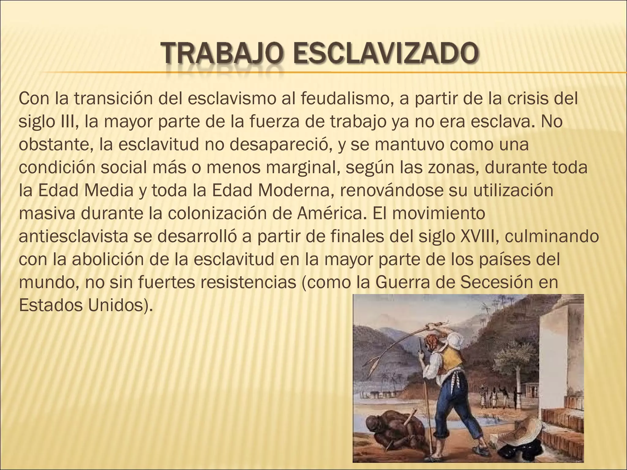 Con la transición del esclavismo al feudalismo, a partir de la crisis del
siglo III, la mayor parte de la fuerza de trabajo ya no era esclava. No
obstante, la esclavitud no desapareció, y se mantuvo como una
condición social más o menos marginal, según las zonas, durante toda
la Edad Media y toda la Edad Moderna, renovándose su utilización
masiva durante la colonización de América. El movimiento
antiesclavista se desarrolló a partir de finales del siglo XVIII, culminando
con la abolición de la esclavitud en la mayor parte de los países del
mundo, no sin fuertes resistencias (como la Guerra de Secesión en
Estados Unidos).
 