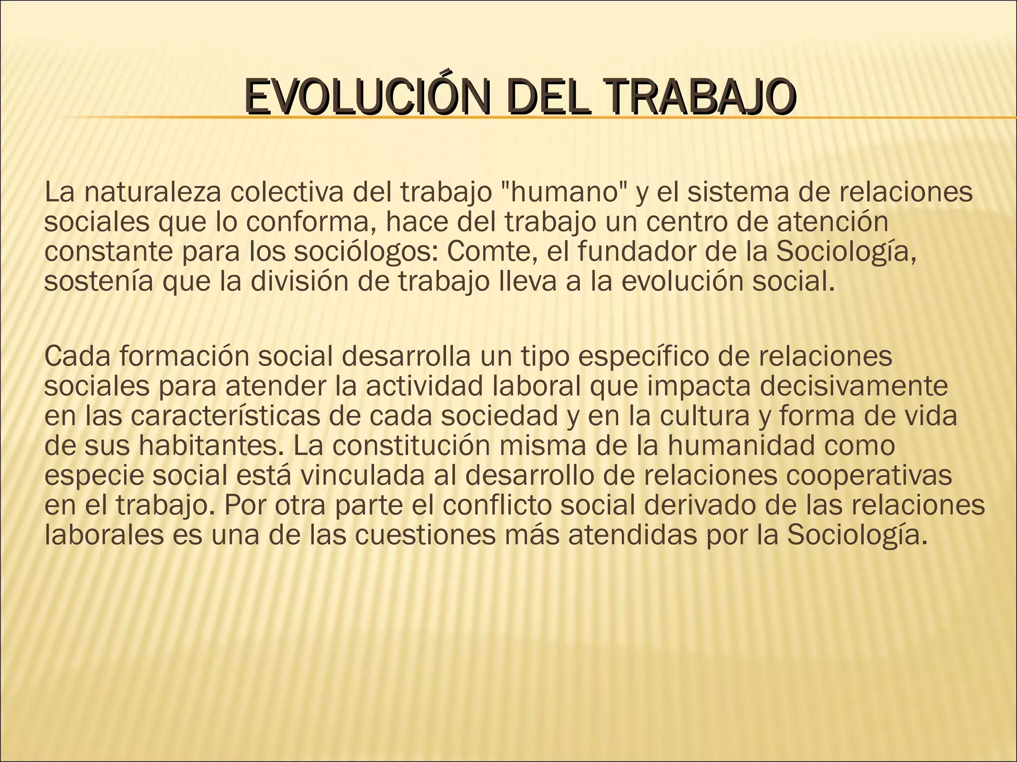 EVOLUCIÓNEVOLUCIÓN DELDEL TRABAJOTRABAJO
La naturaleza colectiva del trabajo "humano" y el sistema de relaciones
sociales que lo conforma, hace del trabajo un centro de atención
constante para los sociólogos: Comte, el fundador de la Sociología,
sostenía que la división de trabajo lleva a la evolución social.
Cada formación social desarrolla un tipo específico de relaciones
sociales para atender la actividad laboral que impacta decisivamente
en las características de cada sociedad y en la cultura y forma de vida
de sus habitantes. La constitución misma de la humanidad como
especie social está vinculada al desarrollo de relaciones cooperativas
en el trabajo. Por otra parte el conflicto social derivado de las relaciones
laborales es una de las cuestiones más atendidas por la Sociología.
 