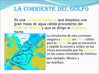 La corriente del Golfo La circulación de esta corriente asegura a  Europa  un  clima  cálido para la  latitud  en que se encuentra e impide la excesiva aridez en las zonas atravesadas por los  trópicos  en las costas orientales de América  (por ejemplo, México y  las Antillas).   Es una  corriente oceánica  que desplaza una gran masa de agua cálida procedente del  Golfo de México  y que se dirige al  Atlántico  Norte.  