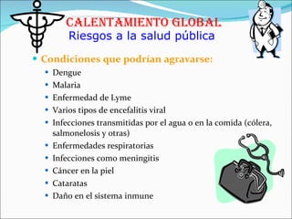 Condiciones que podrían agravarse: Dengue Malaria Enfermedad de Lyme Varios tipos de encefalitis viral Infecciones transmitidas por el agua o en la comida (cólera, salmonelosis y otras) Enfermedades respiratorias Infecciones como meningitis Cáncer en la piel Cataratas Daño en el sistema inmune  Calentamiento Global Riesgos a la salud pública 