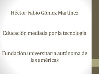 Héctor Fabio Gómez Martínez
Educación mediada por la tecnología
Fundación universitaria autónoma de
las américas
 