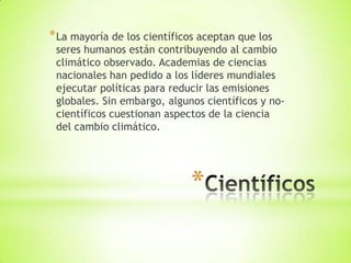 *
*La mayoría de los científicos aceptan que los
seres humanos están contribuyendo al cambio
climático observado. Academias de ciencias
nacionales han pedido a los líderes mundiales
ejecutar políticas para reducir las emisiones
globales. Sin embargo, algunos científicos y no-
científicos cuestionan aspectos de la ciencia
del cambio climático.
 