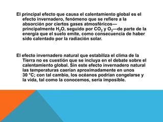 El principal efecto que causa el calentamiento global es el
efecto invernadero, fenómeno que se refiere a la
absorción por ciertos gases atmosféricos—
principalmente H2O, seguido por CO2 y O3—de parte de la
energía que el suelo emite, como consecuencia de haber
sido calentado por la radiación solar.
El efecto invernadero natural que estabiliza el clima de la
Tierra no es cuestión que se incluya en el debate sobre el
calentamiento global. Sin este efecto invernadero natural
las temperaturas caerían aproximadamente en unos
30 °C; con tal cambio, los océanos podrían congelarse y
la vida, tal como la conocemos, sería imposible.
 