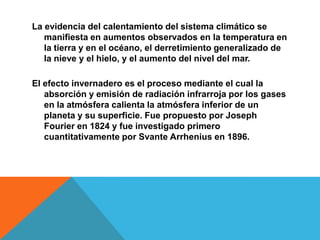 La evidencia del calentamiento del sistema climático se
manifiesta en aumentos observados en la temperatura en
la tierra y en el océano, el derretimiento generalizado de
la nieve y el hielo, y el aumento del nivel del mar.
El efecto invernadero es el proceso mediante el cual la
absorción y emisión de radiación infrarroja por los gases
en la atmósfera calienta la atmósfera inferior de un
planeta y su superficie. Fue propuesto por Joseph
Fourier en 1824 y fue investigado primero
cuantitativamente por Svante Arrhenius en 1896.
 