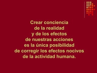 Crear conciencia de la realidad y de los efectos de nuestras acciones es la única posibilidad de corregir los efectos nocivos de la actividad humana. 