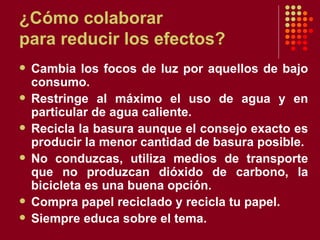 ¿Cómo colaborar para reducir los efectos? Cambia los focos de luz por aquellos de bajo consumo. Restringe al máximo el uso de agua y en particular de agua caliente. Recicla la basura aunque el consejo exacto es producir la menor cantidad de basura posible. No conduzcas, utiliza medios de transporte que no produzcan dióxido de carbono, la bicicleta es una buena opción. Compra papel reciclado y recicla tu papel.  Siempre educa sobre el tema. 