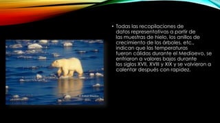 • Todas las recopilaciones de
datos representativas a partir de
las muestras de hielo, los anillos de
crecimiento de los árboles, etc.,
indican que las temperaturas
fueron cálidas durante el Medioevo, se
enfriaron a valores bajos durante
los siglos XVII, XVIII y XIX y se volvieron a
calentar después con rapidez.
 