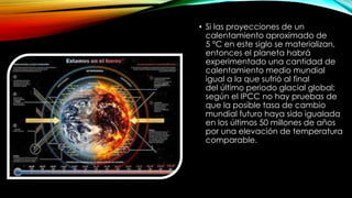 • Si las proyecciones de un
calentamiento aproximado de
5 °C en este siglo se materializan,
entonces el planeta habrá
experimentado una cantidad de
calentamiento medio mundial
igual a la que sufrió al final
del último periodo glacial global;
según el IPCC no hay pruebas de
que la posible tasa de cambio
mundial futuro haya sido igualada
en los últimos 50 millones de años
por una elevación de temperatura
comparable.
 