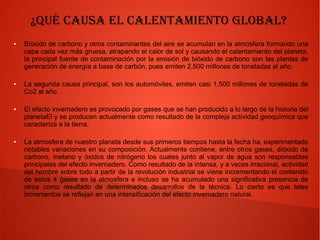 ¿Qué causa el calentamiento global?
● Bióxido de carbono y otros contaminantes del aire se acumulan en la atmosfera formando una
capa cada vez más gruesa, atrapando el calor de sol y causando el calentamiento del planeta,
la principal fuente de contaminación por la emisión de bióxido de carbono son las plantas de
generación de energía a base de carbón, pues emiten 2,500 millones de toneladas al año.
● La segunda causa principal, son los automóviles, emiten casi 1,500 millones de toneladas de
Co2 al año.
● El efecto invernadero es provocado por gases que se han producido a lo largo de la historia del
planetaEl y se producen actualmente como resultado de la compleja actividad geoquímica que
caracteriza a la tierra.
● La atmosfera de nuestro planeta desde sus primeros tiempos hasta la fecha ha, experimentado
notables variaciones en su composición. Actualmente contiene, entre otros gases, dióxido de
carbono, metano y óxidos de nitrógeno los cuales junto al vapor de agua son responsables
principales del efecto invernadero. Como resultado de la intensa, y a veces irracional, actividad
del hombre sobre todo a partir de la revolución industrial se viene incrementando el contenido
de estos 4 gases en la atmosfera e incluso se ha acumulado una significativa presencia de
otros como resultado de determinados desarrollos de la técnica. Lo cierto es que tales
incrementos se reflejan en una intensificación del efecto invernadero natural.
 