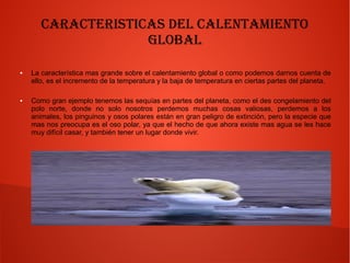 Caracteristicas del Calentamiento
Global
● La característica mas grande sobre el calentamiento global o como podemos darnos cuenta de
ello, es el incremento de la temperatura y la baja de temperatura en ciertas partes del planeta.
● Como gran ejemplo tenemos las sequías en partes del planeta, como el des congelamiento del
polo norte, donde no solo nosotros perdemos muchas cosas valiosas, perdemos a los
animales, los pinguinos y osos polares están en gran peligro de extinción, pero la especie que
mas nos preocupa es el oso polar, ya que el hecho de que ahora existe mas agua se les hace
muy difícil casar, y también tener un lugar donde vivir.
 