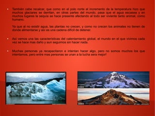 ● También cabe recalcar, que como en el polo norte el incremento de la temperatura hizo que
muchos glaciares se derritan, en otras partes del mundo, pasa que el agua escasea y en
muchos lugares la sequía se hace presente afectando al todo ser viviente tanto animal, como
humano.
Ya que al no existir agua, las plantas no crecen, y como no crecen los animales no tienen de
donde alimentarse y así es una cadena difícil de detener.
● Así vemos una las características del calentamiento global, el mundo en el que vivimos cada
vez se hace mas daño y aun seguimos sin hacer nada.
● Muchas personas ya recapacitaron e intentan hacer algo, pero no somos muchos los que
intentamos, pero entre mas personas se unan a la lucha sera mejor!
 