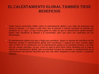 El Calentamiento Global también tiene
Beneficios
● Todos hemos escuchado hablar sobre el calentamiento global y sus miles de perjuicios que
causa al planeta, y si sigue a este ritmo que el planeta y nuestra sociedad se podrían ver
sumados en un caos. Lo que mucha gente no sabe es que el calentamiento global también
podría traer beneficios al planeta y la humanidad; claro que estos son superados por las
desventajas.
● El calentamiento global esta aquí y llegó para quedarse. Según un reporte de científicos de las
Naciones Unidas el calentamiento global está sucediendo y seguirá por unos cuantos siglos
más. El 90% de la contribución con el calentamiento global es la actividad humana, y el resto
son por causas naturales, ya que, como se sabe la tierra tiene ciclos climáticos por lo cual es
natural un calentamiento global, pero la actividad humana ha causado un aceleramiento en el
calentamiento del planeta haciendo que sea más difícil adaptarse a este cambio y causando
estragos.
 