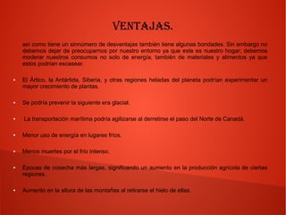 Ventajas.
así como tiene un sinnúmero de desventajas también tiene algunas bondades. Sin embargo no
debemos dejar de preocuparnos por nuestro entorno ya que este es nuestro hogar; debemos
moderar nuestros consumos no solo de energía, también de materiales y alimentos ya que
estos podrían escasear.
● El Ártico, la Antártida, Siberia, y otras regiones heladas del planeta podrían experimentar un
mayor crecimiento de plantas.
● Se podría prevenir la siguiente era glacial.
● La transportación marítima podría agilizarse al derretirse el paso del Norte de Canadá.
● Menor uso de energía en lugares fríos.
● Menos muertes por el frío intenso.
● Épocas de cosecha más largas, significando un aumento en la producción agrícola de ciertas
regiones.
● Aumento en la altura de las montañas al retirarse el hielo de ellas.
 