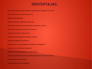 Desventajas.
● Interrupción de la circulación oceánica, causando efectos negativos en el clima.
● Gran incremento en el nivel medio del mar.
● Mayores áreas desérticas.
● Escasez de agua en regiones con poca agua.
● Desnutrición y muerte a causa de escasez de alimentos y bienes.
● Climas más extremos, y tormentas más severas.
● Aumento de muerte por olas de calor
● Extinción de más especies de plantas y animales.
● Perdidas de habitats y ecosistemas.
● Incremento en el uso de energía para sistemas de refrigeración.
● Aumento en la contaminación ambiental.
● Perdida permanente de glaciares y capas de hielo
● Destrucción acelerada de zonas arqueológicas debido a climas más extremos.
● Incremento de las lluvias ácidas.
● Aumento de los incendios forestales.
 