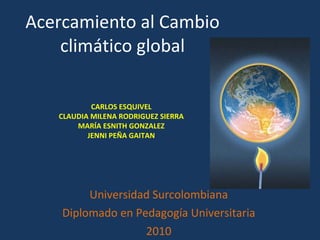 Acercamiento al Cambio climático global Universidad Surcolombiana Diplomado en Pedagogía Universitaria 2010 CARLOS ESQUIVEL CLAUDIA MILENA RODRIGUEZ SIERRA MARÍA ESNITH GONZALEZ JENNI PEÑA GAITAN 
