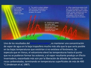 Uno de los resultados del  Efecto Invernadero , es mantener una concentración de vapor de agua en la baja troposfera mucho más alta que la que sería posible en las bajas temperaturas que existirían si no existiese el fenómeno. Se especula que en Venus, el volcanismo elevó las temperaturas hasta el punto que no se pudieron formar los océanos, y el vapor resultante produjo un Efecto Invernadero, exacerbado más aún por la liberación de dióxido de carbono en rocas carbonatadas, terminando en temperaturas superficiales de más de 400 °C (Anderson  et al , 1987). 