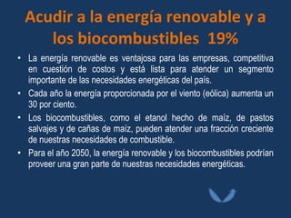 Acudir a la energía renovable y a los biocombustibles  19% La energía renovable es ventajosa para las empresas, competitiva en cuestión de costos y está lista para atender un segmento importante de las necesidades energéticas del país. Cada año la energía proporcionada por el viento (eólica) aumenta un 30 por ciento. Los biocombustibles, como el etanol hecho de maíz, de pastos salvajes y de cañas de maíz, pueden atender una fracción creciente de nuestras necesidades de combustible.  Para el año 2050, la energía renovable y los biocombustibles podrían proveer una gran parte de nuestras necesidades energéticas.  