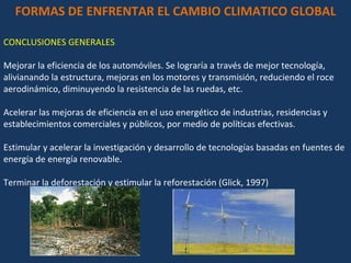 FORMAS DE ENFRENTAR EL CAMBIO CLIMATICO GLOBAL CONCLUSIONES GENERALES Mejorar la eficiencia de los automóviles. Se lograría a través de mejor tecnología, alivianando la estructura, mejoras en los motores y transmisión, reduciendo el roce aerodinámico, diminuyendo la resistencia de las ruedas, etc.  Acelerar las mejoras de eficiencia en el uso energético de industrias, residencias y establecimientos comerciales y públicos, por medio de políticas efectivas.  Estimular y acelerar la investigación y desarrollo de tecnologías basadas en fuentes de energía de energía renovable.  Terminar la deforestación y estimular la reforestación (Glick, 1997)  