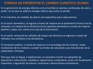 FORMAS DE ENFRENTAR EL CAMBIO CLIMATICO GLOBAL En la generación de energía eléctrica se ha invertido en plantas combinadas de calor y poder, en las que se utiliza la energía calórica que antes se perdía. En la industria, las medidas de ahorro son específicas para cada proceso. En el sector doméstico, se logrará a través de mejoras en el aislamiento térmico de las viviendas y la mejoría de la eficiencia de los aparatos domésticos a través de mejores diseños y mejor uso, como es el caso de la iluminación. En el sector comercial los métodos de mejora de eficiencia se lograrán a través de métodos muy similares a los domésticos. El transporte público, a través de mejoras en la tecnología de los motores, mejor mantención de los motores, cumplir los límites de velocidad y uso más discreto de la aceleración y frenado. Para que esto se llegue a implementar, es necesario invertir en campañas de educación e información, establecer regulaciones y estándares, junto con fiscalización, impuestos y regulación de precios, incentivos y desincentivos económicos. 