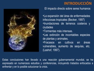 Estas conclusiones han llevado a una reacción gubernamental mundial, se ha expresado en numerosos estudios y conferencias, incluyendo tratados enfocados a enfrentar y en lo posible solucionar la crisis.  INTRODUCCIÓN La expansión del área de enfermedades infecciosas tropicales (Becker, 1997) Inundaciones de terrenos costeros y ciudades Tormentas más intensas. Las extinción de incontables especies de plantas y animales. Fracasos en cultivos en áreas vulnerables, aumento de sequías, etc. (Lashof, 1997). El impacto directo sobre seres humanos 