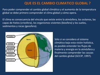 Para poder comprender el cambio global climático y el aumento de la temperatura global se debe primero comprender el clima global y cómo opera.  El clima es consecuencia del vínculo que existe entre la atmósfera, los océanos, las capas de hielos (criosfera), los organismos vivientes (biosfera) y los suelos, sedimentos y rocas (geosfera).  QUE ES EL CAMBIO CLIMATICO GLOBAL ? Sólo si se considera al sistema climático bajo esta visión holística, es posible entender los flujos de materia y energía en la atmósfera y finalmente comprender las causas del cambio global (GCCIP, 1997).  