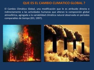 El Cambio Climático Global, una modificación que le es atribuido directa o indirectamente a las actividades humanas que alteran la composición global atmosférica, agregada a la variabilidad climática natural observada en periodos comparables de tiempo (EEI, 1997). QUE ES EL CAMBIO CLIMATICO GLOBAL ? 