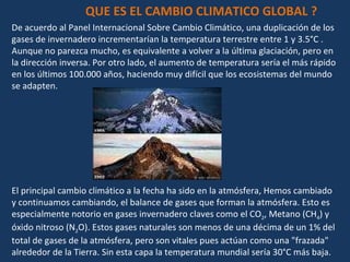 De acuerdo al Panel Internacional Sobre Cambio Climático, una duplicación de los gases de invernadero incrementarían la temperatura terrestre entre 1 y 3.5°C . Aunque no parezca mucho, es equivalente a volver a la última glaciación, pero en la dirección inversa. Por otro lado, el aumento de temperatura sería el más rápido en los últimos 100.000 años, haciendo muy difícil que los ecosistemas del mundo se adapten. El principal cambio climático a la fecha ha sido en la atmósfera, Hemos cambiado y continuamos cambiando, el balance de gases que forman la atmósfera. Esto es especialmente notorio en gases invernadero claves como el CO 2 , Metano (CH 4 ) y óxido nitroso (N 2 O). Estos gases naturales son menos de una décima de un 1% del total de gases de la atmósfera, pero son vitales pues actúan como una "frazada" alrededor de la Tierra. Sin esta capa la temperatura mundial sería 30°C más baja. QUE ES EL CAMBIO CLIMATICO GLOBAL ? 