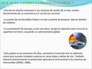 QUE ES EL CAMBIO CLIMATICO GLOBAL ?

 •Una de las muchas amenazas a los sistemas de sostén de la vida, resulta
 directamente de un aumento en el uso de los recursos.

 •La quema de combustibles fósiles y la tala y quema de bosques, liberan dióxido
 de carbono.

 •La acumulación de este gas, junto con otros, atrapa la radiación solar cerca de la
 superficie terrestre, causando un calentamiento global.




 •Esto podría en los próximos 45 años, aumentar el nivel del mar lo suficiente
 como para inundar ciudades costeras en zonas bajas y deltas de ríos. También
 alteraría drásticamente la producción agricultura internacional y los sistemas de
 intercambio (WMO, 1986).
 