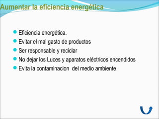 Aumentar la eficiencia energética


    Eficiencia energética.
    Evitar el mal gasto de productos
    Ser responsable y reciclar
    No dejar los Luces y aparatos eléctricos encendidos
    Evita la contaminacion del medio ambiente
 