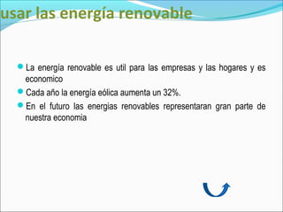 usar las energía renovable

  La energía renovable es util para las empresas y las hogares y es
   economico
  Cada año la energía eólica aumenta un 32%.
  En el futuro las energias renovables representaran gran parte de
   nuestra economia
 