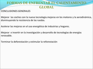 FORMAS DE ENFRENTAR EL CALENTAMENTO
                   GLOBAL
CONCLUSIONES GENERALES

Mejorar las coches con la nueva tecnologia.mejoras en los motores y la aerodinámica,
disminuyendo la resistencia de las ruedas.

Acelerar las mejoras en el uso energético de industrias y hogares.

Mejorar e invertir en la investigación y desarrollo de tecnologías de energías
renovable.

Terminar la deforestación y estimular la reforestación
 