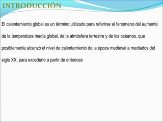 INTRODUCCIÓN

El calentamiento global es un término utilizado para referirse al fenómeno del aumento

de la temperatura media global, de la atmósfera terrestre y de los océanos, que

posiblemente alcanzó el nivel de calentamiento de la época medieval a mediados del

siglo XX, para excederlo a partir de entonces
 