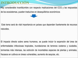 INTRODUCCIÓN
Hay considerable incertidumbre con respecto implicaciones del CCG y las respuestas
de los ecosistemas, pueden traducirse en desequilibrios económicos




Este tema será de vital importancia en países que dependen fuertemente de recursos
naturales.




El impacto directo sobre seres humanos, se puede incluir la expansión del área de
enfermedades infecciosas tropicales, inundaciones de terrenos costeros y ciudades,
tormentas más intensas, las extinción de incontables especies de plantas y animales,
fracasos en cultivos en áreas vulnerables, aumento de sequías, etc.
 