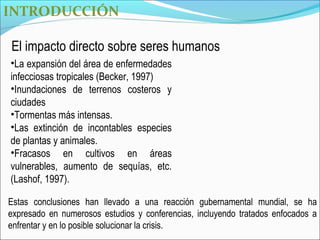 INTRODUCCIÓN

El impacto directo sobre seres humanos
•La expansión del área de enfermedades
infecciosas tropicales (Becker, 1997)
•Inundaciones de terrenos costeros y
ciudades
•Tormentas más intensas.
•Las extinción de incontables especies
de plantas y animales.
•Fracasos en cultivos en áreas
vulnerables, aumento de sequías, etc.
(Lashof, 1997).

Estas conclusiones han llevado a una reacción gubernamental mundial, se ha
expresado en numerosos estudios y conferencias, incluyendo tratados enfocados a
enfrentar y en lo posible solucionar la crisis.
 