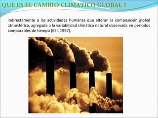 QUE ES EL CAMBIO CLIMATICO GLOBAL ?
 El Cambio Climático Global, una modificación que le es atribuido directa o
 indirectamente a las actividades humanas que alteran la composición global
 atmosférica, agregada a la variabilidad climática natural observada en periodos
 comparables de tiempo (EEI, 1997).
 