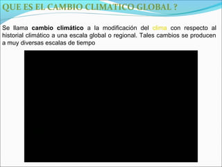 QUE ES EL CAMBIO CLIMATICO GLOBAL ?

Se llama cambio climático a la modificación del clima con respecto al
historial climático a una escala global o regional. Tales cambios se producen
a muy diversas escalas de tiempo
 