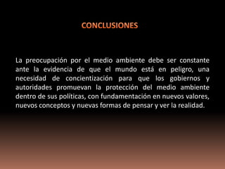 La preocupación por el medio ambiente debe ser constante
ante la evidencia de que el mundo está en peligro, una
necesidad de concientización para que los gobiernos y
autoridades promuevan la protección del medio ambiente
dentro de sus políticas, con fundamentación en nuevos valores,
nuevos conceptos y nuevas formas de pensar y ver la realidad.
 