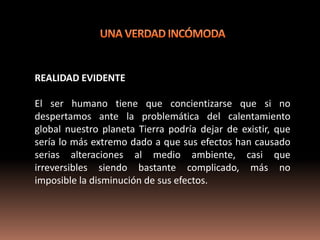 REALIDAD EVIDENTE

El ser humano tiene que concientizarse que si no
despertamos ante la problemática del calentamiento
global nuestro planeta Tierra podría dejar de existir, que
sería lo más extremo dado a que sus efectos han causado
serias alteraciones al medio ambiente, casi que
irreversibles siendo bastante complicado, más no
imposible la disminución de sus efectos.
 