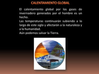 El calentamiento global por los gases de
invernadero generados por el hombre es un
hecho.
Las temperaturas continuarán subiendo a lo
largo de este siglo y afectarán a la naturaleza y
a la humanidad.
Aún podemos salvar la Tierra.
 