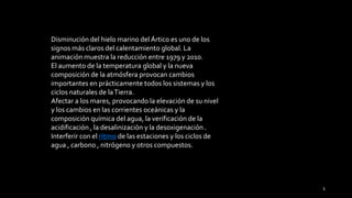 Disminución del hielo marino del Ártico es uno de los
signos más claros del calentamiento global. La
animación muestra la reducción entre 1979 y 2010.
El aumento de la temperatura global y la nueva
composición de la atmósfera provocan cambios
importantes en prácticamente todos los sistemas y los
ciclos naturales de laTierra.
Afectar a los mares, provocando la elevación de su nivel
y los cambios en las corrientes oceánicas y la
composición química del agua, la verificación de la
acidificación , la desalinización y la desoxigenación .
Interferir con el ritmo de las estaciones y los ciclos de
agua , carbono , nitrógeno y otros compuestos.
5
 