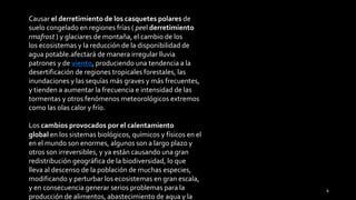 Causar el derretimiento de los casquetes polares de
suelo congelado en regiones frías ( peel derretimiento
rmafrost ) y glaciares de montaña, el cambio de los
los ecosistemas y la reducción de la disponibilidad de
agua potable.afectará de manera irregular lluvia
patrones y de viento, produciendo una tendencia a la
desertificación de regiones tropicales forestales, las
inundaciones y las sequías más graves y más frecuentes,
y tienden a aumentar la frecuencia e intensidad de las
tormentas y otros fenómenos meteorológicos extremos
como las olas calor y frío.
Los cambios provocados por el calentamiento
global en los sistemas biológicos, químicos y físicos en el
en el mundo son enormes, algunos son a largo plazo y
otros son irreversibles, y ya están causando una gran
redistribución geográfica de la biodiversidad, lo que
lleva al descenso de la población de muchas especies,
modificando y perturbar los ecosistemas en gran escala,
y en consecuencia generar serios problemas para la
producción de alimentos, abastecimiento de agua y la
6
 