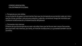 CONSECUENCIAS DEL
CALENTAMIENTOGLOBAL
1.Temperaturas más cálidas
La acumulación de gases contaminantes hace que las temperaturas aumenten cada vez más y
que los climas cambien: esto provoca sequías y, además, aumenta el riesgo de incendios que
conllevan la deforestación y la desertización del planeta.
2.Tormentas más intensas
El hecho de que las temperaturas sean más altas hace que las lluvias sean menos frecuentes,
pero que sean más intensas; por tanto, el nivel de inundaciones y su gravedad también irán en
aumento.
7
 