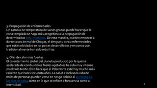 3. Propagación de enfermedades
Un cambio de temperatura de varios grados puede hacer que la
zona templada se haga más acogedora a la propagación de
determinadas enfermedades. De esta manera, pueden empezar a
darse casos de mal de Chagas, el dengue u otras enfermedades
que están olvidadas en los países desarrollados y en zonas que
tradicionalmente han sido más frías.
4. Olas de calor más fuertes
El calentamiento global del planeta producido por la quema
acelerada de combustibles fósiles agotables ha sido muy intenso
en el Polo Norte. Esto hace que el Polo Norte esté hoy mucho más
caliente que hace cincuenta años. La salud e incluso la vida de
miles de personas pueden verse en riesgo debido al aumento de
las olas de calor, tanto en lo que se refiere a frecuencia como a
intensidad. 8
 
